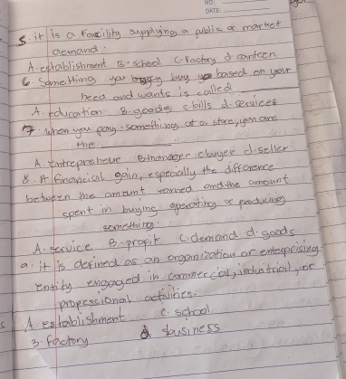 it is a Famcility supplying a puidic a market
demand
A exrablishment B:school craday d conteen
6 Something you buyyou based on you
need and wants is called_
A. education B. goods ckills d services
when you pay something of a store, you are
the
_
A. tntrepreheve Bmanaggee clwyer dseller
8. A fnancical gain, especially the difference
betwren the amount earred and the amount
spent in buying opecating or proctucing
something
A. service B. propit c.demand goods
a. it is defined as an organization or entespcising
entlity engaged in commercal, industrial oc
A edtablishment propessional activities.
C. school
3. Factory yousiness