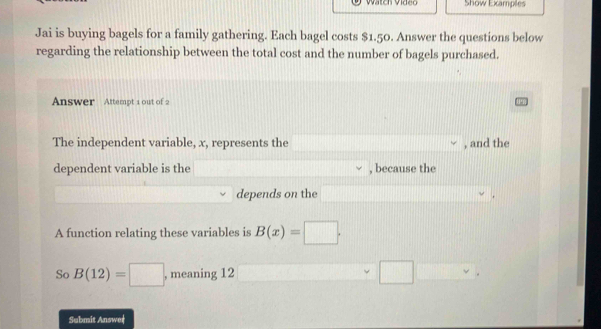 Show Examples 
Jai is buying bagels for a family gathering. Each bagel costs $1.50. Answer the questions below 
regarding the relationship between the total cost and the number of bagels purchased. 
Answer Attempt 1 out of 2 
The independent variable, x, represents the , and the 
dependent variable is the , because the 
depends on the 
. 
A function relating these variables is B(x)=□. 
So B(12)=□ , meaning 12 / 
Submit Answer