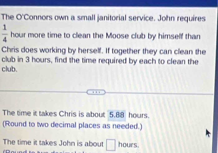 The O'Connors own a small janitorial service. John requires
 1/4  hour more time to clean the Moose club by himself than 
Chris does working by herself. If together they can clean the 
club in 3 hours, find the time required by each to clean the 
club. 
The time it takes Chris is about 5.88 hours. 
(Round to two decimal places as needed.) 
The time it takes John is about □ hours.