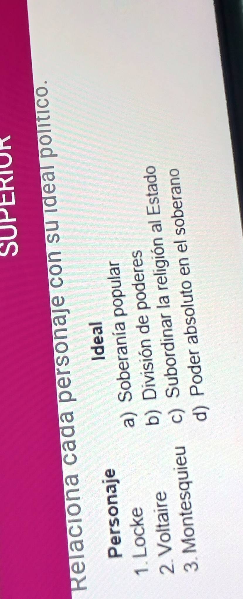 SUPERIOR
Relaciona cada personaje con su ideal político.
Ideal
Personaje
1. Locke a) Soberanía popular
2. Voltaire b) División de poderes
3. Montesquieu c) Subordinar la religión al Estado
d) Poder absoluto en el soberano