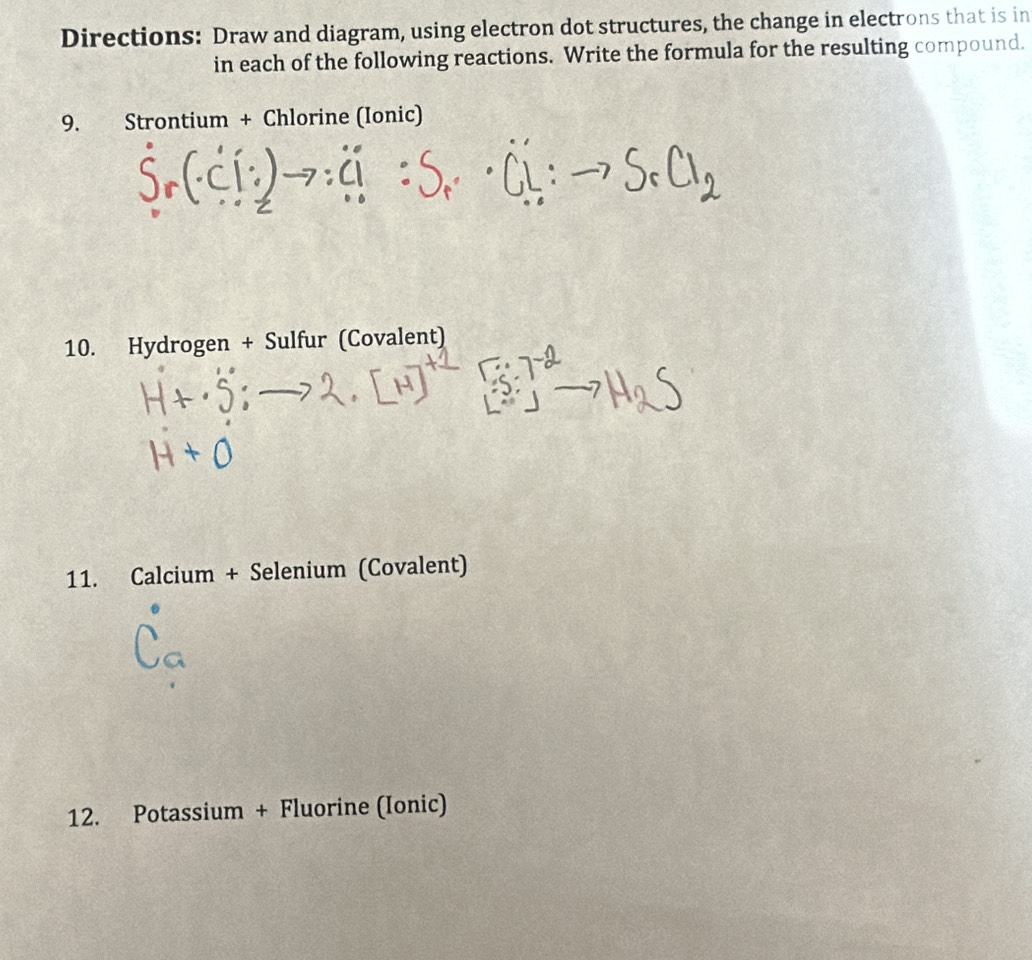 Directions: Draw and diagram, using electron dot structures, the change in electrons that is in 
in each of the following reactions. Write the formula for the resulting compound. 
9. Strontium + Chlorine (Ionic) 
10. Hydrogen + Sulfur (Covalent) 
11. Calcium + Selenium (Covalent) 
12. Potassium + Fluorine (Ionic)