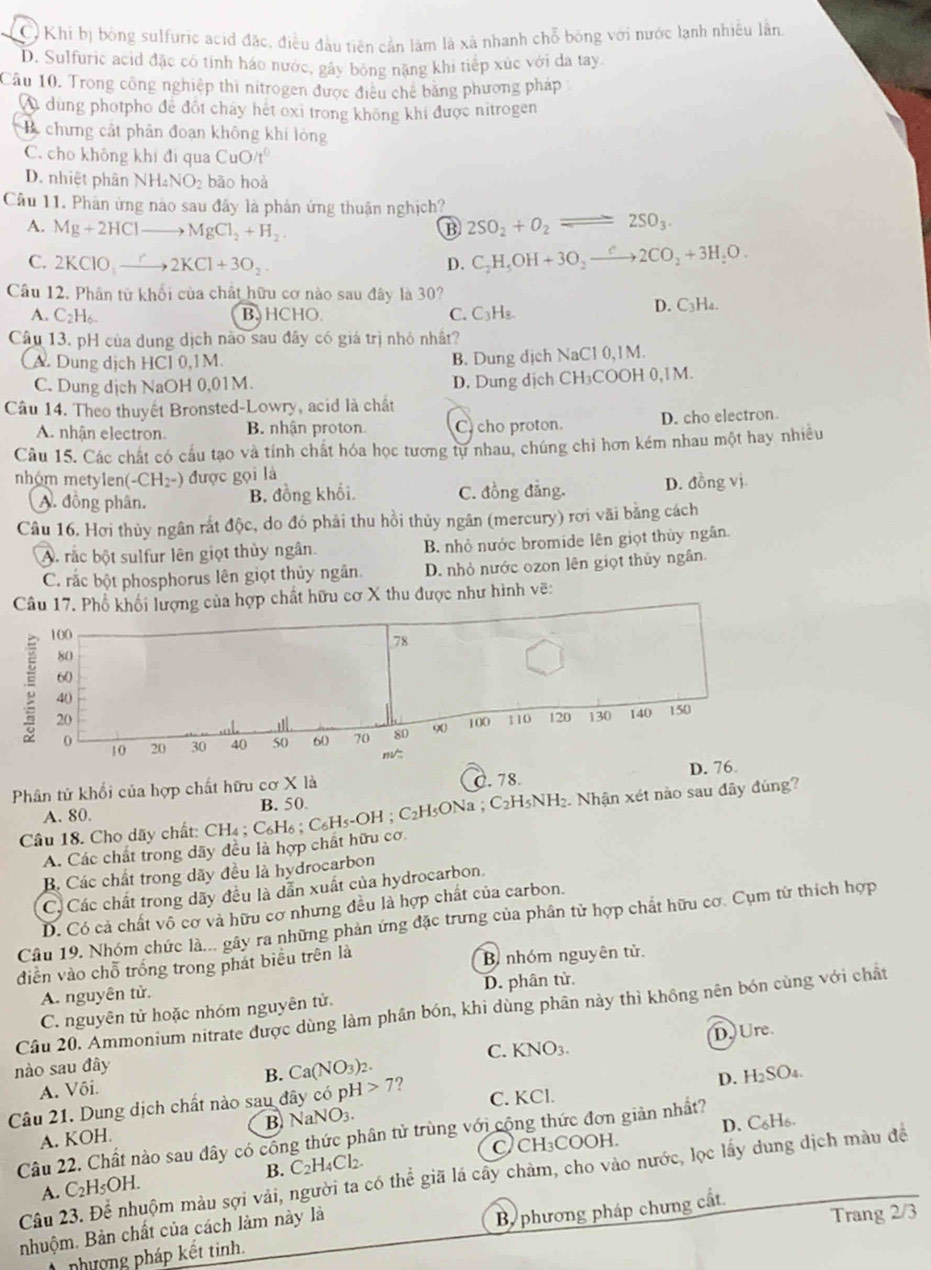 C Khi bị bóng sulfuric acid đặc, điều đầu tiên cản làm là xã nhanh chỗ bóng với nước lạnh nhiều lần
D. Sulfuric acid đặc có tính háo nước, gây bông nặng khi tiếp xùc với da tay
Cầu 10, Trong công nghiệp thi nitrogen được điều chế băng phương pháp
A dung photpho để đốt chấy hết oxi trong không khi được nitrogen
chưng cất phân đoạn không khí lóng
C. cho không khí đi qua CuO/t^0
D. nhiệt phân NH_4NO_2 bāo hoà
Cầu 11. Phản ứng nào sau đây là phản ứng thuận nghịch?
A. Mg+2HClto MgCl_2+H_2. B 2SO_2+O_2leftharpoons 2SO_3.
C. 2KClO_3to 2KCl+3O_2 D. C_2H_5OH+3O_2xrightarrow C2CO_2+3H_2O.
Câu 12. Phân từ khổi của chất hữu cơ nào sau đây là 30?
A. C_2H_6. BHCHO. C. C_3H_8. D. C₃Ha.
Câu 13. pH của dung dịch nào sau đây có giá trị nhỏ nhất?
A. Dung dịch HCl 0,1M.
B. Dung dịch NaCl 0,1M.
C. Dung dịch NaOH 0,01M.
D. Dung dịch CH₃COOH 0,1M.
Câu 14. Theo thuyết Bronsted-Lowry, acid là chất
A. nhân electron. B. nhận proton C cho proton. D. cho electron.
Câu 15. Các chất có cầu tạo và tính chất hóa học tương tự nhau, chúng chỉ hơn kém nhau một hay nhiều
nhóm metylen( -CH_2-) được gọi là
A. đồng phân. B. đồng khối. C. đồng đẳng. D. đồng vị
Câu 16. Hơi thủy ngân rắt độc, do đó phải thu hồi thủy ngân (mercury) rơi vãi bằng cách
A. rắc bột sulfur lên giọt thủy ngân. B. nhỏ nước bromide lên giọt thủy ngân.
C. rắc bột phosphorus lên giọt thủy ngân. D. nhỏ nước ozon lên giọt thủy ngân.
Câu 17. Phổ khối lượng của hợp chất hữu cơ X thu được như hình vẽ:
100
78
80
60
40
20 100 110 120 130 140 150
0 20 30 40 50 60 70 80 90
10
m/
D. 76
Phân tử khổi của hợp chất hữu cơ X là
A. 80. B. 50. C. 78
Cầu 18. Cho dãy chất: CH₄ ; C₆H₆ ; C₆H₅-OH ; C₂H₅ONa ; C₂H5NH₂. Nhận xét nào sau đây đùng?
A. Các chất trong dãy đều là hợp chất hữu cơ
B Các chất trong dãy đều là hydrocarbon
C. Các chất trong dãy đều là dẫn xuất của hydrocarbon.
D. Có cả chất vô cơ và hữu cơ nhưng đều là hợp chất của carbon.
Câu 19. Nhóm chức là... gây ra những phản ứng đặc trưng của phân tử hợp chất hữu cơ. Cụm từ thích hợp
diễn vào chỗ trống trong phát biểu trên là B nhóm nguyên tử.
A. nguyên tử.
C. nguyên tử hoặc nhóm nguyên tử. D. phân tử
Cầu 20. Ammonium nitrate được dùng làm phần bón, khi dùng phân này thì không nên bón cùng với chất
nào sau đây
B. Ca(NO_3)_2. KNO_3. D. Ure.
C.
A. Vôi.
B. NaNO_3. C. KCl. D. H₂SO₄.
Câu 21. Dung dịch chất nào sau đây có pH>7 ?
D. C₆H₆.
Câu 22. Chất nào sau đây có công thức phân tử trùng với cộng thức đơn giản nhất?
A. KOH.
A. C_2H_5OH. B. C₂H₄Cl₂ CCH₃COOH.
Câu 23. Để nhuộm màu sợi vải, người ta có thể giã lá cây chàm, cho vào nước, lọc lấy dung dịch màu để
nhuộm. Bản chất của cách làm này là
Trang 2/3
nhượng pháp kết tinh. B phương pháp chưng cất