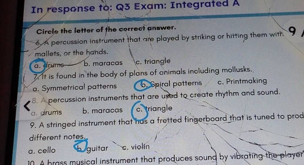 In response to: Q3 Exam: Integrated A
Circle the letter of the correct answer.
6 A percussion instrument that are played by striking or hitting them with 9
mallets, or the hands.
a. drums b. maracas c. triangle
7. It is found in the body of plans of animals including mollusks.
a. Symmetrical patterns b. Spiral patterns c. Printmaking
8. A percussion instruments that are used to create rhythm and sound.
a. drums b. maracas c. triangle
9. A stringed instrument that has a fretted fingerboard that is tuned to prod
different notes.
a. cello h guitar c. violin
10. A brass musical instrument that produces sound by vibrating the player