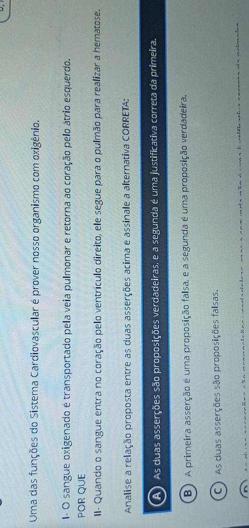 Uma das funções do Sistema Cardiovascular é prover nosso organismo com oxigênio.
I- O sangue oxigenado é transportado pela veia pulmonar e retorna ao coração pelo átrio esquerdo.
POR QUE
II- Quando o sangue entra no coração pelo ventrículo direito, ele segue para o pulmão para realizar a hematose.
Analise a relação proposta entre as duas asserções acima e assinale a alternativa CORRETA:
As duas asserções são proposições verdadeiras, e a segunda é uma justificativa correta da primeira.
B) A primeira asserção é uma proposição falsa, e a segunda é uma proposição verdadeira.
C) As duas asserções são proposições falsas.