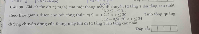 Giả sử tốc độ v( m/s) của một thang máy di chuyển từ tầng 1 lên tầng cao nhất 
theo thời gian t được cho bởi công thức: v(t)=beginarrayl t,0≤ t≤ 2 2,2 . Tính tổng quãng 
đường chuyển động của thang máy khi đi từ tầng 1 lên tầng cao nhất. 
Đáp số: □ 