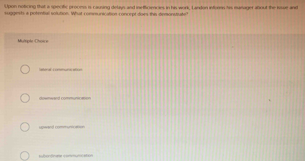 Upon noticing that a specific process is causing delays and inefficiencies in his work, Landon informs his manager about the issue and
suggests a potential solution. What communication concept does this demonstrate?
Multiple Choice
lateral communication
downward communication
upward communication
subordinate communication