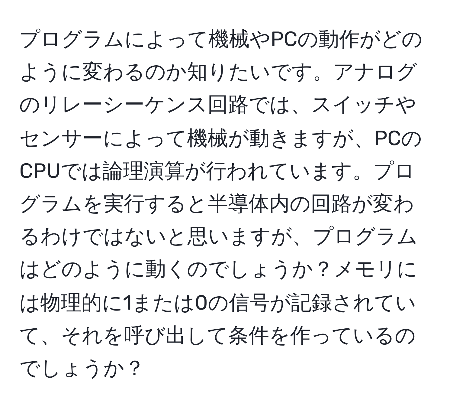 プログラムによって機械やPCの動作がどのように変わるのか知りたいです。アナログのリレーシーケンス回路では、スイッチやセンサーによって機械が動きますが、PCのCPUでは論理演算が行われています。プログラムを実行すると半導体内の回路が変わるわけではないと思いますが、プログラムはどのように動くのでしょうか？メモリには物理的に1または0の信号が記録されていて、それを呼び出して条件を作っているのでしょうか？