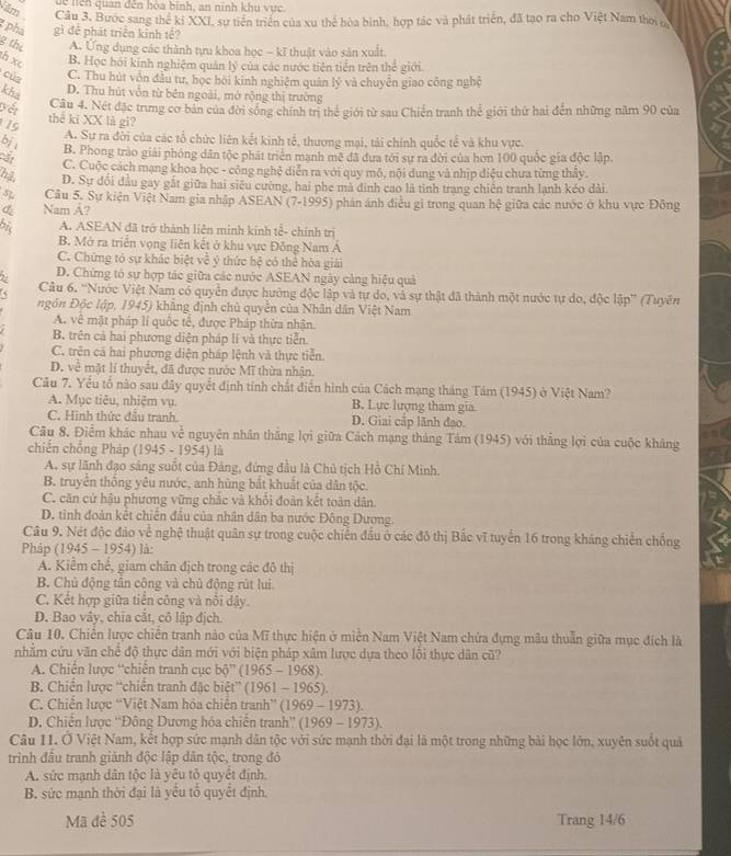 Năm
dề nện quan đến hòa bình, an ninh khu vực.
Câu 3. Bước sang thể kí XXI, sự tiền triển của xu thể hòa bình, hợp tác và phát triển, đã tạo ra cho Việt Nam thời 
phá gì để phát triển kinh tế?
8 the A. Ứng dụng các thành tựu khoa học - kĩ thuật vào sân xuất.
th xc B. Học hồi kinh nghiệm quản lý của các nước tiên tiền trên thể giới.
cùg C. Thu hút vôn đầu tư, học hội kinh nghiệm quân lý và chuyên giao công nghệ
khả
D. Thu hút vẫn từ bên ngoài, mở rộng thị trường
Câu 4. Nét đặc trưng cơ bản của đời sống chính trị thể giới từ sau Chiến tranh thể giới thứ hai đến những năm 90 của
19 thể ki XX là gi?
A. Sự ra đời của các tổ chức liên kết kinh tễ, thương mại, tải chính quốc tế và khu vực.
bjs
B. Phong trào giải phông dân tộc phát triển mạnh mẽ đã đưa tới sự ra đời của hơn 100 quốc gia độc lập.
C. Cuộc cách mạng khoa học - công nghệ diễn ra với quy mỗ, nội dung và nhịp điệu chưa từng thầy.
hệ D. Sự đổi đầu gay gất giữa hai siêu cường, hai phe mà dinh cao là tình trang chiến tranh lạnh kéo dài.
5L Câu 5. Sự kiện Việt Nam gia nhập ASEAN (7-1995) phân ảnh điều gi trong quan hệ giữa các nước ở khu vực Đông
Nam A?
bis A. ASEAN đã trở thành liên minh kinh tế- chính trị
B. Mở ra triển vọng liên kết ở khu vực Đông Nam A
C. Chứng tỏ sự khác biệt về ý thức hệ có thể hòa giải
D. Chứng tỏ sự hợp tác giữa các nước ASEAN ngày cảng hiệu quả
Câu 6. ''Nước Việt Nam có quyển được hưởng độc lập và tự do, và sự thật đã thành một nước tự do, độc lập”' (Tuyên
ngôn Độc lập, 1945) khẳng định chủ quyền của Nhân dân Việt Nam
A. về mặt pháp lí quốc tế, được Pháp thừa nhận.
B. trên cả hai phương diện pháp lí và thực tiễn.
C. trên cả hai phương diện pháp lệnh và thực tiễn.
D. về mặt lí thuyết, đã được nước Mĩ thừa nhận.
Câu 7. Yểu tổ nào sau đây quyết định tính chất điễn hình của Cách mạng tháng Tâm (1945) ở Việt Nam?
A. Mục tiêu, nhiệm vụ. B. Lực lượng tham gia
C. Hình thức đầu tranh. D. Giai cấp lãnh đạo.
Câu 8, Điểm khác nhau về nguyên nhân thắng lợi giữa Cách mạng tháng Tâm (1945) với thăng lợi của cuộc kháng
chiến chống Pháp (1945 - 1954) là
A. sự lãnh đạo sáng suốt của Đảng, đứng đầu là Chủ tịch Hồ Chí Minh.
B. truyền thống yêu nước, anh hùng bắt khuất của dân tộc.
C. căn cử hậu phương vững chắc và khổi đoàn kết toàn dân.
D. tinh đoàn kết chiến đầu của nhân dân ba nước Đông Dượng.
Câu 9. Nét độc đảo về nghệ thuật quân sự trong cuộc chiến đấu ở các đô thị Bắc vĩ tuyển 16 trong kháng chiến chống
Phảp (1945 - 195 4) là:
A. Kiểm chế, giam chân địch trong các đô thị
B. Chủ động tần công và chủ động rút lui
C. Kết hợp giữa tiền công và nổi dậy.
D. Bao vây, chĩa cãt, cô lập địch.
Câu 10. Chiến lược chiến tranh nào của Mĩ thực hiện ở miên Nam Việt Nam chứa đựng mâu thuẫn giữa mục đích là
nhằm cứu văn chế độ thực dân mới với biện pháp xâm lược dựa theo lồi thực dân cũ?
A. Chiến lược “chiến tranh cục b0 ” (1965 - 1968).
* B Chiến lược “chiến tranh đặc biệt” (1961 - 1965).
C. Chiến lược 'Việt Nam hóa chiến tranh”' (1969 - 1973).
* D. Chiến lược ''Đông Dương hóa chiến tranh'' (1969 - 1973).
Câu 11. Ở Việt Nam, kết hợp sức mạnh dân tộc với sức mạnh thời đại là một trong những bài học lớn, xuyên suốt quả
trình đầu tranh giảnh độc lập dân tộc, trong đó
A. sức manh dân tốc là vêu tổ quyết định
B. sức mạnh thời đại là yểu tố quyết định.
Mã đề 505 Trang 14/6