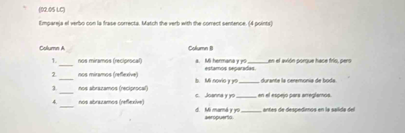 (02.05 LC)
Empareja el verbo con la frase correcta. Match the verb with the correct sentence. (4 points)
Column A Column B
_
1. nos miramos (reciprocal) a. Mi hermana y yo_ Len el avión porque hace frío, pero
estamos separadas.
_
2 nos miramos (reflexive)
b. Mi novio y yo _durante la ceremonía de boda.
_
3. nos abrazamos (reciprocal)
c. Joanna y yo_ en el espejo para arreglamos.
_
4. nos abrazamos (reflexive)
d. Mi mamá y yo_ antes de despedimos en la salida del
aeropuerto.