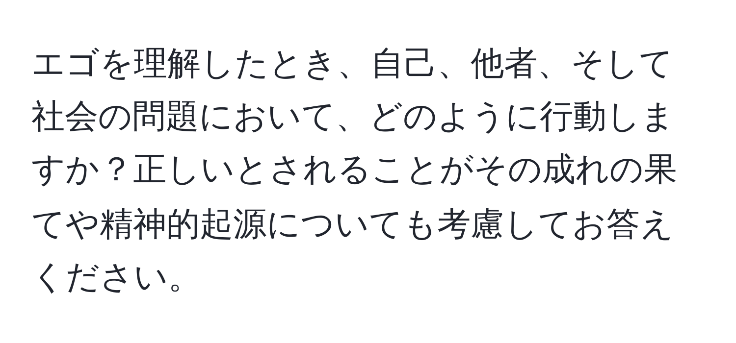 エゴを理解したとき、自己、他者、そして社会の問題において、どのように行動しますか？正しいとされることがその成れの果てや精神的起源についても考慮してお答えください。