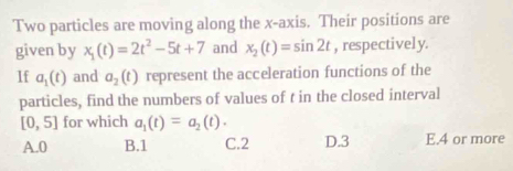 Two particles are moving along the x-axis. Their positions are
given by x_1(t)=2t^2-5t+7 and x_2(t)=sin 2t , respectively.
lf a_1(t) and a_2(t) represent the acceleration functions of the
particles, find the numbers of values of t in the closed interval
[0,5] for which a_1(t)=a_2(t).
A. 0 B. 1 C. 2 D. 3 E. 4 or more