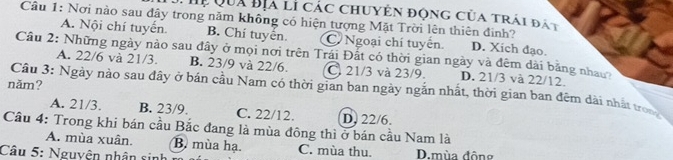 Hị Qua Bịa lì các chuyên động của trái đất
Cầu 1: Nơi nào sau đây trong năm không có hiện tượng Mặt Trời lên thiên đinh? D. Xich đạo.
A. Nội chí tuyển. B. Chí tuyển C Ngoại chí tuyển.
Câu 2: Những ngày nào sau đây ở mọi nơi trên Trái Đất có thời gian ngày và đêm dài bằng nhau
A. 22/6 và 21/3. B. 23/9 và 22/6. C. 21/3 và 23/9. D. 21/3 và 22/12.
năm?
Câu 3: Ngày nào sau đây ở bán cầu Nam có thời gian ban ngày ngắn nhất, thời gian ban đêm dài nhấ tron
A. 21/3. B. 23/9. C. 22/12. D. 22/6.
Cầu 4: Trong khi bán cầu Bắc đang là mùa đông thì ở bán cầu Nam là
A. mùa xuân. B. mùa hạ. C. mùa thu.
Câu 5: Nguyện nhân sinh D.mùa đông