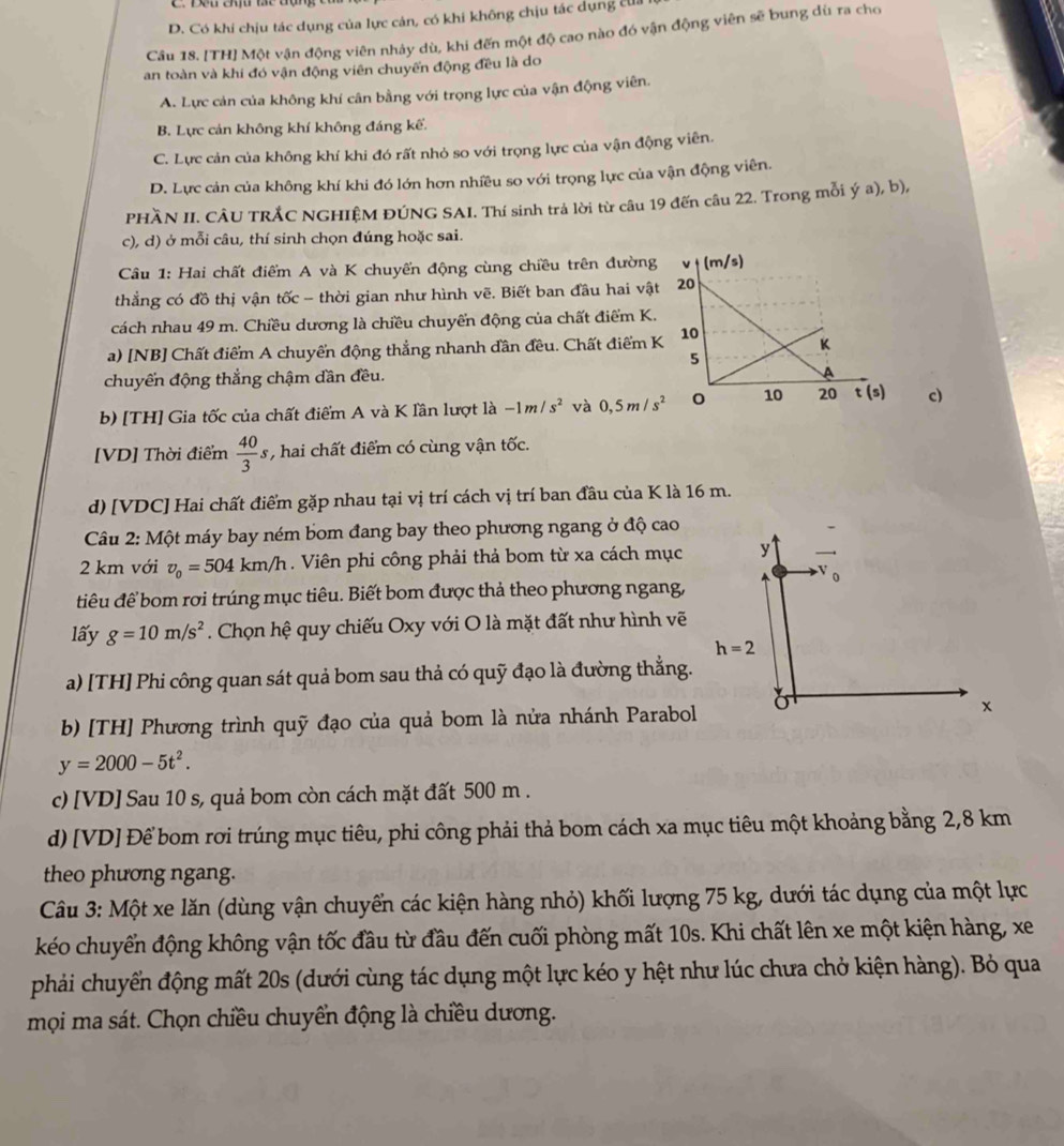 D. Có khi chịu tác dụng của lực cán, có khi không chịu tác dụng tui
Câu 18. [TH] Một vận động viên nhảy dù, khi đến một độ cao nào đó vận động viên sẽ bung dù ra cho
an toàn và khi đó vận động viên chuyến động đều là do
A. Lực cản của không khí cân bằng với trọng lực của vận động viên.
B. Lực cản không khí không đáng kế.
C. Lực cản của không khí khi đó rất nhỏ so với trọng lực của vận động viên.
D. Lực cản của không khí khi đó lớn hơn nhiều so với trọng lực của vận động viên.
PHầN II. CÂU TRẢC NGHIỆM ĐÚNG SAI. Thí sinh trả lời từ câu 19 đến câu 22. Trong mỗi ý a), b),
c), d) ở mỗi câu, thí sinh chọn đúng hoặc sai.
Câu 1: Hai chất điểm A và K chuyến động cùng chiều trên đường
thẳng có đồ thị vận tốc - thời gian như hình vẽ. Biết ban đầu hai vật
cách nhau 49 m. Chiều dương là chiều chuyển động của chất điểm K.
a) [NB] Chất điểm A chuyển động thẳng nhanh dần đều. Chất điểm K
chuyển động thẳng chậm dần đều.
b) [TH] Gia tốc của chất điểm A và K lần lượt là -1m/s^2 và 0,5m/s^2 c)
[VD] Thời điểm  40/3 s , hai chất điểm có cùng vận tốc.
d) [VDC] Hai chất điểm gặp nhau tại vị trí cách vị trí ban đầu của K là 16 m.
Câu 2: Một máy bay ném bom đang bay theo phương ngang ở độ cao
2 km với v_0=504km/h. Viên phi công phải thả bom từ xa cách mục 
tiêu để bom rơi trúng mục tiêu. Biết bom được thả theo phương ngang,
lấy g=10m/s^2. Chọn hệ quy chiếu Oxy với O là mặt đất như hình vẽ
a) [TH] Phi công quan sát quả bom sau thả có quỹ đạo là đường thắng.
b) [TH] Phương trình quỹ đạo của quả bom là nửa nhánh Parabol
y=2000-5t^2.
c) [VD] Sau 10 s, quả bom còn cách mặt đất 500 m .
d) [VD] Để bom rơi trúng mục tiêu, phi công phải thả bom cách xa mục tiêu một khoảng bằng 2,8 km
theo phương ngang.
Câu 3: Một xe lăn (dùng vận chuyển các kiện hàng nhỏ) khối lượng 75 kg, dưới tác dụng của một lực
kéo chuyển động không vận tốc đầu từ đầu đến cuối phòng mất 10s. Khi chất lên xe một kiện hàng, xe
phải chuyển động mất 20s (dưới cùng tác dụng một lực kéo y hệt như lúc chưa chở kiện hàng). Bỏ qua
mọi ma sát. Chọn chiều chuyển động là chiều dương.