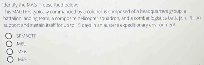 Identify the MAGTF described below:
This MAGTF is typically commanded by a colonel, is composed of a headquarters group, a
battalion landing team, a composite helicopter squadron, and a combat logistics battaion. It can
support and sustain itself for up to 15 days in an austere expeditionary environment.
SPMAGTF
MEU
MEB
MEF