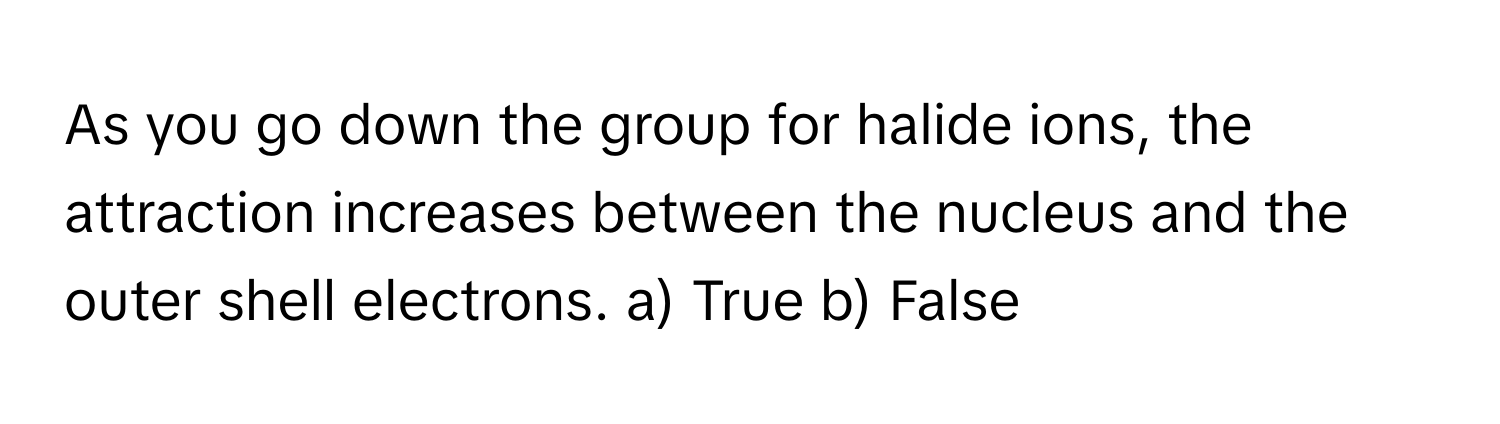 As you go down the group for halide ions, the attraction increases between the nucleus and the outer shell electrons.  a) True b) False