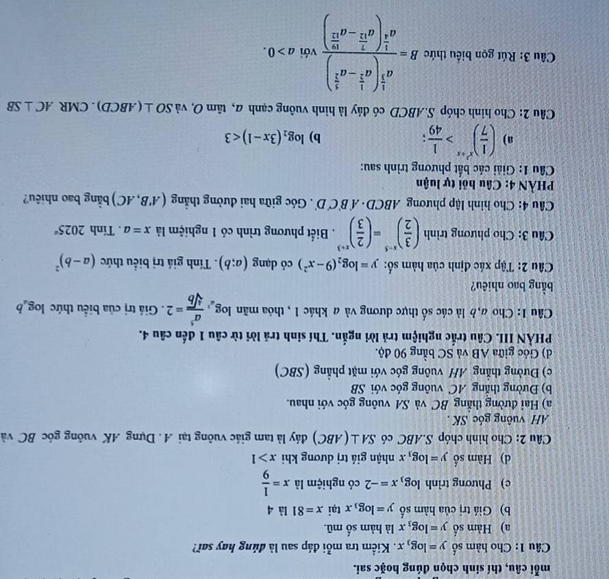 mỗi câu, thí sinh chọn đúng hoặc sai.
Câu 1: Cho hàm số y=log _3x Kiểm tra mỗi đáp sau là đúng hay sai?
a) Hàm số y=log _3x là hàm số mũ.
b) Giá trị của hàm số y=log _3x tại x=81 là 4
c) Phương trình log _3x=-2 có nghiệm là x= 1/9 
d) Hàm số y=log _3x nhận giá trị dương khi x>1
Câu 2: Cho hình chóp S.ABC có SA⊥ (ABC) đáy là tam giác vuông tại A. Dựng AK vuông góc BC và
AH vuông góc SK .
a) Hai đường thắng BC và SA vuông góc với nhau.
b) Đường thắng AC vuông góc với SB
c) Đường thẳng AH vuông góc với mặt phẳng (SBC)
d) Góc giữa AB và SC bằng 90 độ.
PHẢN III. Câu trắc nghiệm trả lời ngắn. Thí sinh trả lời từ câu 1 đến câu 4.
Câu 1: Cho a,b là các số thực dương và a khác 1 , thỏa mãn log _a^5 a^5/sqrt[4](b) =2. Giá trị của biểu thức log _ab
bằng bao nhiêu?
Câu 2: Tập xác định của hàm số: y=log _2(9-x^2) có dạng (a;b). Tính giá trị biểu thức (a-b)^2
Câu 3: Cho phương trình ( 3/2 )^x-5=( 2/3 )^x+3. Biết phương trình có 1 nghiệm là x=a. Tính 2025^a
Câu 4: Cho hình lập phương ABCD - / f'B'C'D'. Góc giữa hai đường thắng (A'B,AC) bằng bao nhiêu?
* PHÀN 4: Câu hồi tự luận
Câu 1: Giải các bắt phương trình sau:
a) ( 1/7 )^x^2+x> 1/49 ;
b) log _2(3x-1)<3</tex>
Câu 2: Cho hình chóp S.ABCD có đáy là hình vuông cạnh a, tan O và SO⊥ (ABCD). CMR AC⊥ SB
Câu 3: Rút gọn biểu thức B=frac a^(frac 1)3(a^(frac 1)2-a^(frac 1)2)a^(frac 1)2(a^(frac 2)12-a^(frac 1)12) với a>0.