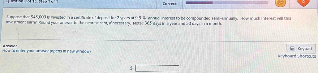 of 15, Step 1 of 1 Correct 
Suppose that $48,000 is invested in a certificate of deposit for 2 years at 9.9 % annual interest to be compounded semi-annually. How much interest will this 
investment earn? Round your answer to the nearest cent, if necessary. Note: 365 days in a year and 30 days in a month. 
Answer 
How to enter your answer (opens in new window) Keypad 
Keyboard Shortcuts
$