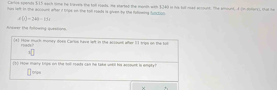 Carlos spends $15 each time he travels the toll roads. He started the month with $240 in his toll road account. The amount, A (in dollars), that he 
has left in the account after / trips on the toll roads is given by the following function.
A(t)=240-15t
Answer the following questions. 
(a) How much money does Carlos have left in the account after 11 trips on the toll 
roads?
$
(b) How many trips on the toll roads can he take until his account is empty? 
trips 
× 5