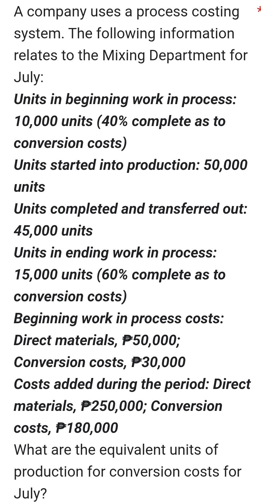 A company uses a process costing 
system. The following information 
relates to the Mixing Department for 
July: 
Units in beginning work in process:
10,000 units (40% complete as to 
conversion costs) 
Units started into production: 50,000
units 
Units completed and transferred out:
45,000 units 
Units in ending work in process:
15,000 units (60% complete as to 
conversion costs) 
Beginning work in process costs: 
Direct materials, P50,000; 
Conversion costs, P30,000
Costs added during the period: Direct 
materials, P250,000; Conversion 
costs, P180,000
What are the equivalent units of 
production for conversion costs for 
July?