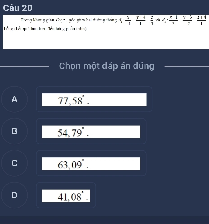 Trong không gian Oxyz , góc giữa hai đường thẳng d_1: x/-4 = (y+4)/1 = z/3  và d_2: (x+1)/3 = (y-3)/-2 = (z+4)/1 
bằng (kết quả làm tròn đến hàng phần trăm)
Chọn một đáp án đúng
A
77,58°.
B
_ 54,79°.
C
63,09°.
D
41,08°.