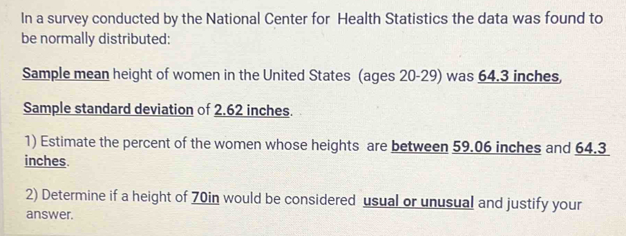 In a survey conducted by the National Center for Health Statistics the data was found to 
be normally distributed: 
Sample mean height of women in the United States (ages 20 - 29) was 64.3 inches, 
Sample standard deviation of 2.62 inches. 
1) Estimate the percent of the women whose heights are between 59.06 inches and 64.3
inches. 
2) Determine if a height of 70in would be considered usual or unusual and justify your 
answer.