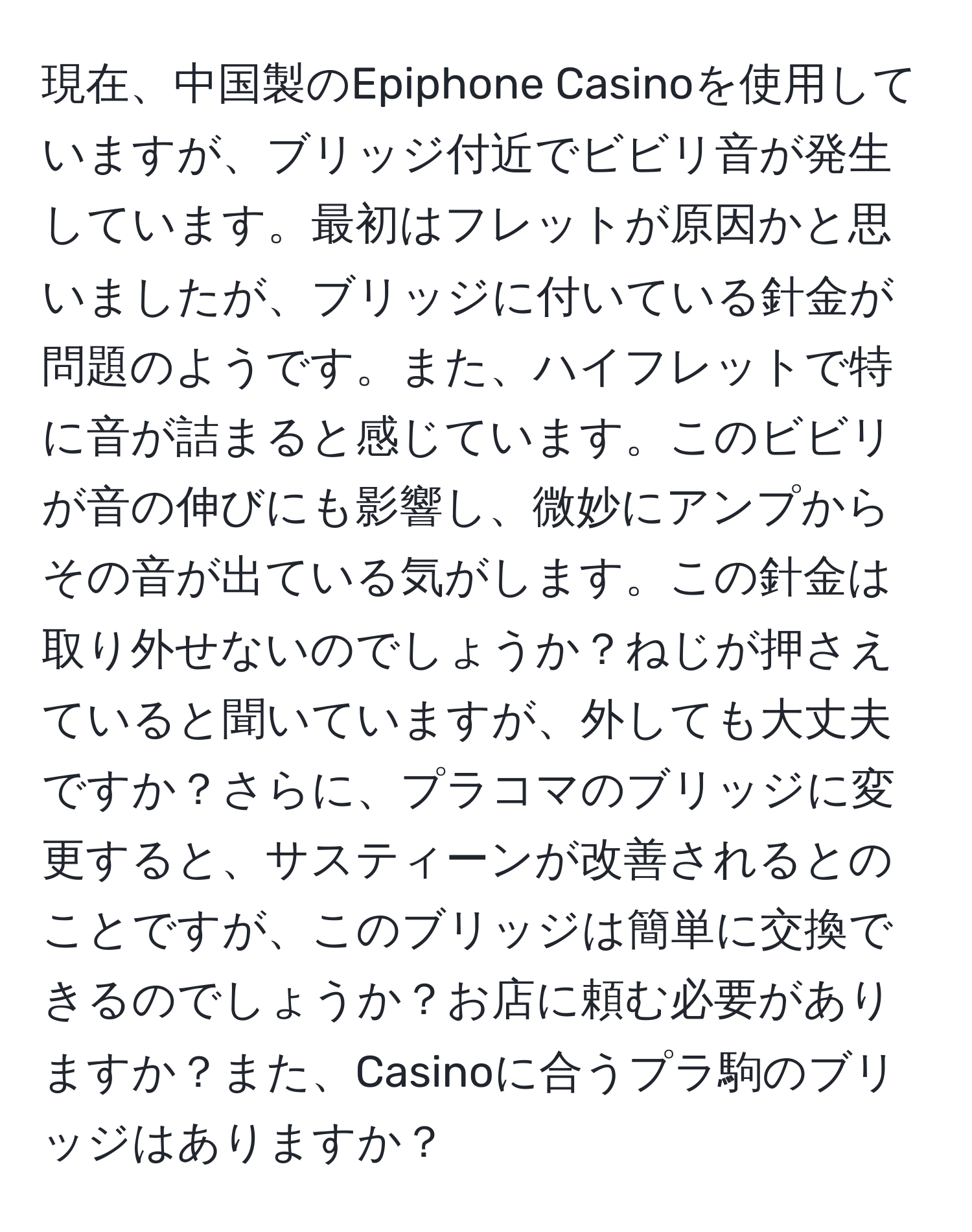 現在、中国製のEpiphone Casinoを使用していますが、ブリッジ付近でビビリ音が発生しています。最初はフレットが原因かと思いましたが、ブリッジに付いている針金が問題のようです。また、ハイフレットで特に音が詰まると感じています。このビビリが音の伸びにも影響し、微妙にアンプからその音が出ている気がします。この針金は取り外せないのでしょうか？ねじが押さえていると聞いていますが、外しても大丈夫ですか？さらに、プラコマのブリッジに変更すると、サスティーンが改善されるとのことですが、このブリッジは簡単に交換できるのでしょうか？お店に頼む必要がありますか？また、Casinoに合うプラ駒のブリッジはありますか？