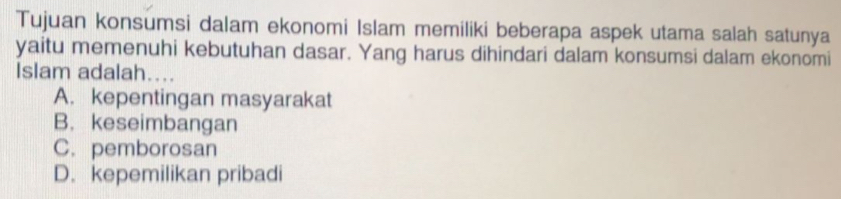 Tujuan konsumsi dalam ekonomi Islam memiliki beberapa aspek utama salah satunya
yaitu memenuhi kebutuhan dasar. Yang harus dihindari dalam konsumsi dalam ekonomi
Islam adalah....
A. kepentingan masyarakat
B. keseimbangan
C. pemborosan
D. kepemilikan pribadi