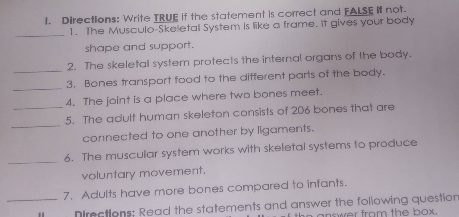 Directions: Write TRUE if the statement is correct and FALSE if not. 
_ 
1. The Musculo-Skeletal System is like a frame. It gives your body 
shape and support. 
_ 
2. The skeletal system protects the internal organs of the body. 
_ 
3. Bones transport food to the different parts of the body. 
4. The joint is a place where two bones meet. 
_ 
_5. The adult human skeleton consists of 206 bones that are 
connected to one another by ligaments. 
_ 
6. The muscular system works with skeletal systems to produce 
voluntary movement. 
_7. Adults have more bones compared to infants. 
Directions: Read the statements and answer the following question 
answer from the box.