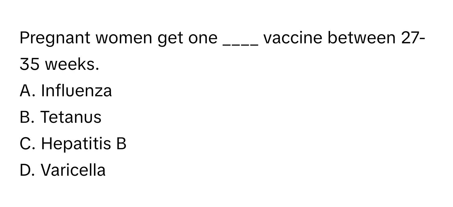 Pregnant women get one ____ vaccine between 27-35 weeks. 

A. Influenza 
B. Tetanus 
C. Hepatitis B 
D. Varicella