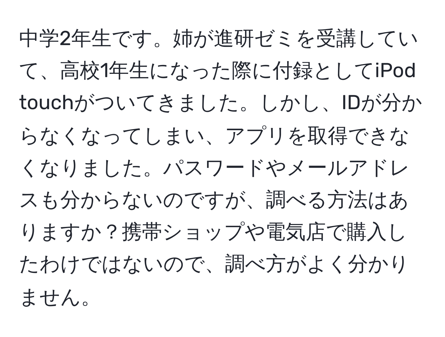 中学2年生です。姉が進研ゼミを受講していて、高校1年生になった際に付録としてiPod touchがついてきました。しかし、IDが分からなくなってしまい、アプリを取得できなくなりました。パスワードやメールアドレスも分からないのですが、調べる方法はありますか？携帯ショップや電気店で購入したわけではないので、調べ方がよく分かりません。