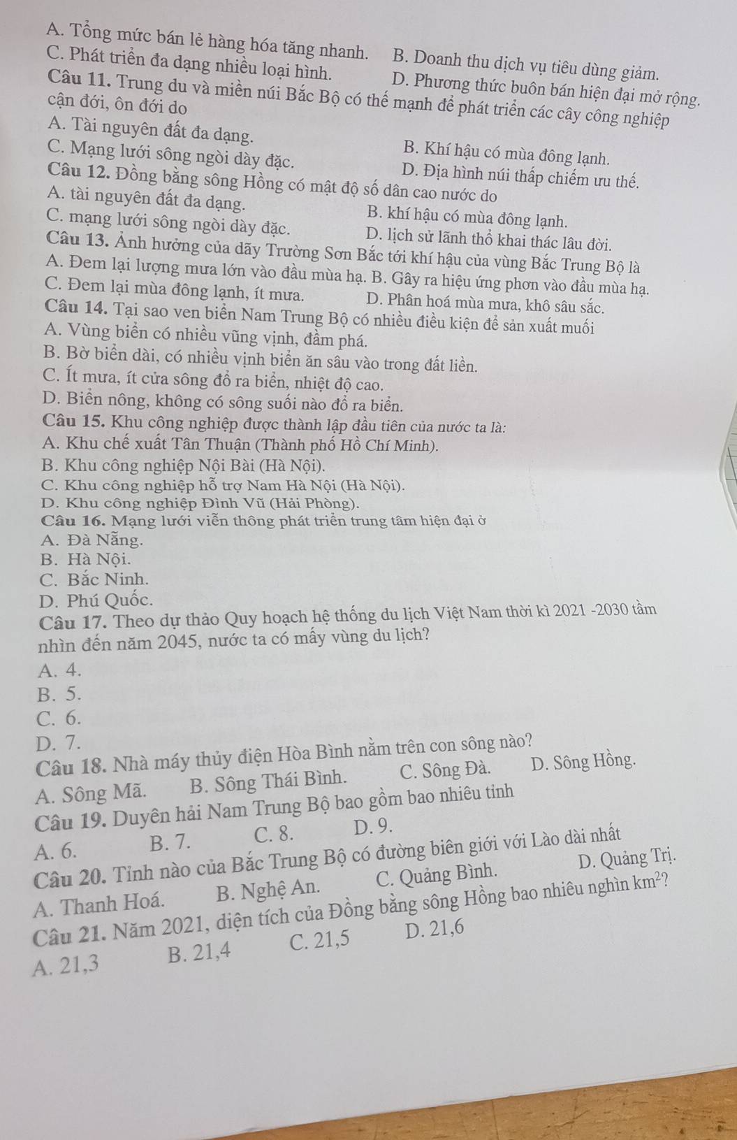 A. Tổng mức bán lẻ hàng hóa tăng nhanh. B. Doanh thu dịch vụ tiêu dùng giảm.
C. Phát triển đa dạng nhiều loại hình. D. Phương thức buôn bán hiện đại mở rộng.
Câu 11. Trung du và miền núi Bắc Bộ có thế mạnh để phát triển các cây công nghiệp
cận đới, ôn đới do
A. Tài nguyên đất đa dạng. B. Khí hậu có mùa đông lạnh.
C. Mạng lưới sông ngòi dày đặc. D. Địa hình núi thấp chiếm ưu thế.
Câu 12. Đồng bằng sông Hồng có mật độ số dân cao nước do
A. tài nguyên đất đa dạng. B. khí hậu có mùa đông lạnh.
C. mạng lưới sông ngòi dày đặc. D. lịch sử lãnh thổ khai thác lâu đời.
Câu 13. Ảnh hưởng của dãy Trường Sơn Bắc tới khí hậu của vùng Bắc Trung Bộ là
A. Đem lại lượng mưa lớn vào đầu mùa hạ. B. Gây ra hiệu ứng phơn vào đầu mùa hạ.
C. Đem lại mùa đông lạnh, ít mưa. D. Phân hoá mùa mưa, khô sâu sắc.
Câu 14. Tại sao ven biển Nam Trung Bộ có nhiều điều kiện để sản xuất muối
A. Vùng biển có nhiều vũng vịnh, đầm phá.
B. Bờ biển dài, có nhiều vịnh biển ăn sâu vào trong đất liền.
C. Ít mưa, ít cửa sông đổ ra biển, nhiệt độ cao.
D. Biển nông, không có sông suối nào đồ ra biển.
Câu 15. Khu công nghiệp được thành lập đầu tiên của nước ta là:
A. Khu chế xuất Tân Thuận (Thành phố Hồ Chí Minh).
B. Khu công nghiệp Nội Bài (Hà Nội).
C. Khu công nghiệp hỗ trợ Nam Hà Nội (Hà Nội).
D. Khu công nghiệp Đình Vũ (Hải Phòng).
Câu 16. Mạng lưới viễn thông phát triển trung tâm hiện đại ở
A. Đà Nẵng.
B. Hà Nội.
C. Bắc Ninh.
D. Phú Quốc.
Câu 17. Theo dự thảo Quy hoạch hệ thống du lịch Việt Nam thời kì 2021 -2030 tầm
nhìn đến năm 2045, nước ta có mấy vùng du lịch?
A. 4.
B. 5.
C. 6.
D. 7.
Câu 18. Nhà máy thủy điện Hòa Bình nằm trên con sông nào?
A. Sông Mã. B. Sông Thái Bình. C. Sông Đà. D. Sông Hồng.
Câu 19. Duyên hải Nam Trung Bộ bao gồm bao nhiêu tinh
B. 7. C. 8. D. 9.
Câu 20. Tỉnh nào của Bắc Trung Bộ có đường biên giới với Lào dài nhất A. 6. D. Quảng Trị.
A. Thanh Hoá. B. Nghệ An. C. Quảng Bình.
Câu 21. Năm 2021, diện tích của Đồng bằng sông Hồng bao nhiêu nghìn km²?
A. 21,3 B. 21,4 C. 21,5 D. 21,6