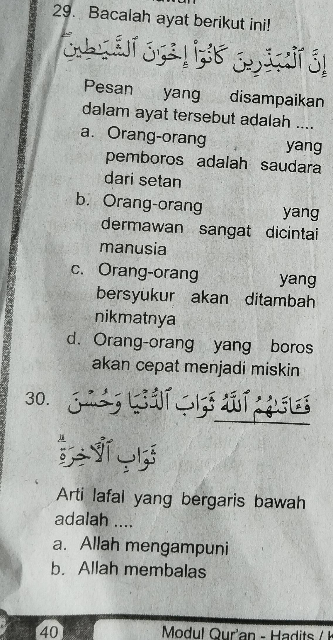 Bacalah ayat berikut ini!
Pesan yang disampaikan
dalam ayat tersebut adalah ....
a. Orang-orang
yang
pemboros adalah saudara
dari setan
b. Orang-orang
yang
dermawan sangat dicintai
manusia
c. Orang-orang
yang
bersyukur akan ditambah
nikmatnya
d. Orang-orang yang boros
akan cepat menjadi miskin
30. J LUT 1aT ¿l
Arti lafal yang bergaris bawah
adalah ....
a. Allah mengampuni
b. Allah membalas
40 Modul Qur'an - Hadits / 1