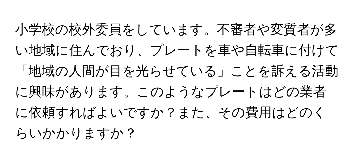 小学校の校外委員をしています。不審者や変質者が多い地域に住んでおり、プレートを車や自転車に付けて「地域の人間が目を光らせている」ことを訴える活動に興味があります。このようなプレートはどの業者に依頼すればよいですか？また、その費用はどのくらいかかりますか？