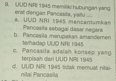 UUD NRI 1945 memiliki hubungan yang
erat dengan Pancasila, yaitu ....
a. UUD NRI 1945 mencantumkan
Pancasila sebagai dasar negara
b. Pancasila merupakan amandemen
terhadap UUD NRI 1945
c. Pancasila adalah konsep yang
terpisah dari UUD NRI 1945
d. UUD NRI 1945 tidak memuat nilai-
nilai Pancasila