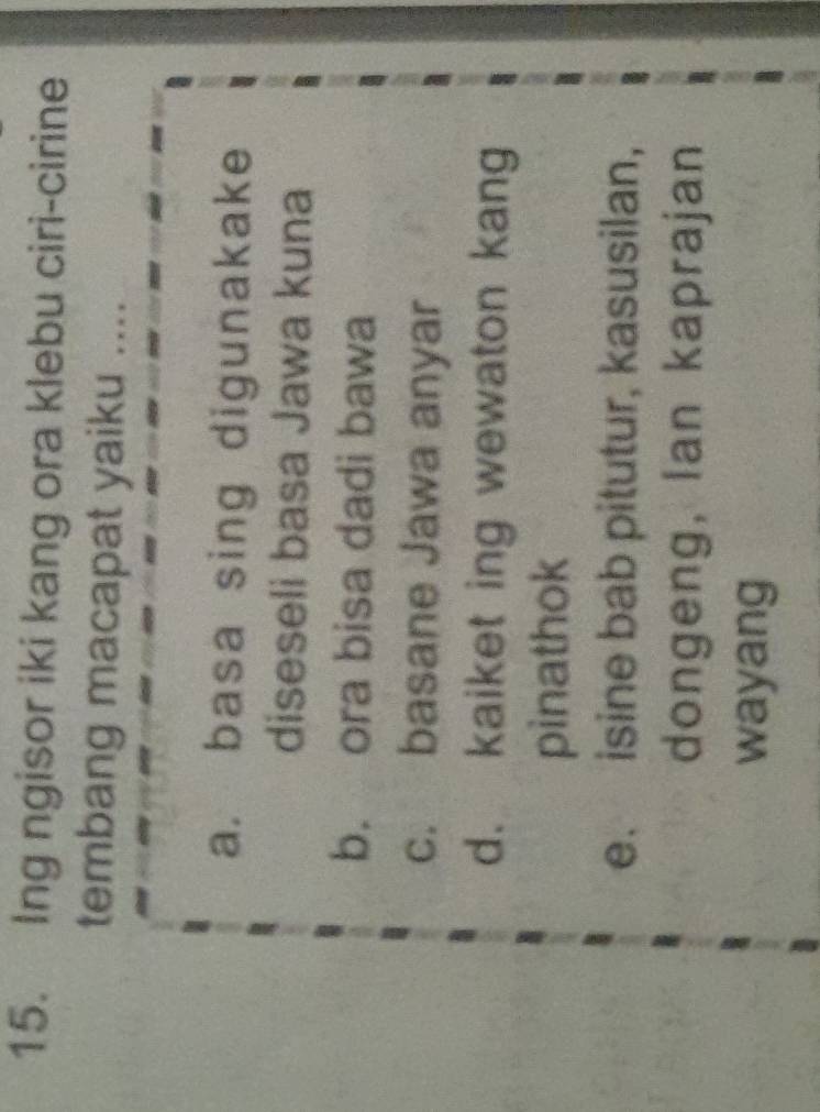 Ing ngisor iki kang ora klebu ciri-cirine
tembang macapat yaiku ....
a. basa sing digunakake
diseseli basa Jawa kuna
b. ora bisa dadi bawa
c. basane Jawa anyar
d. kaiket ing wewaton kang
pinathok
e. isine bab pitutur, kasusilan,
dongeng, Ian kaprajan
wayang