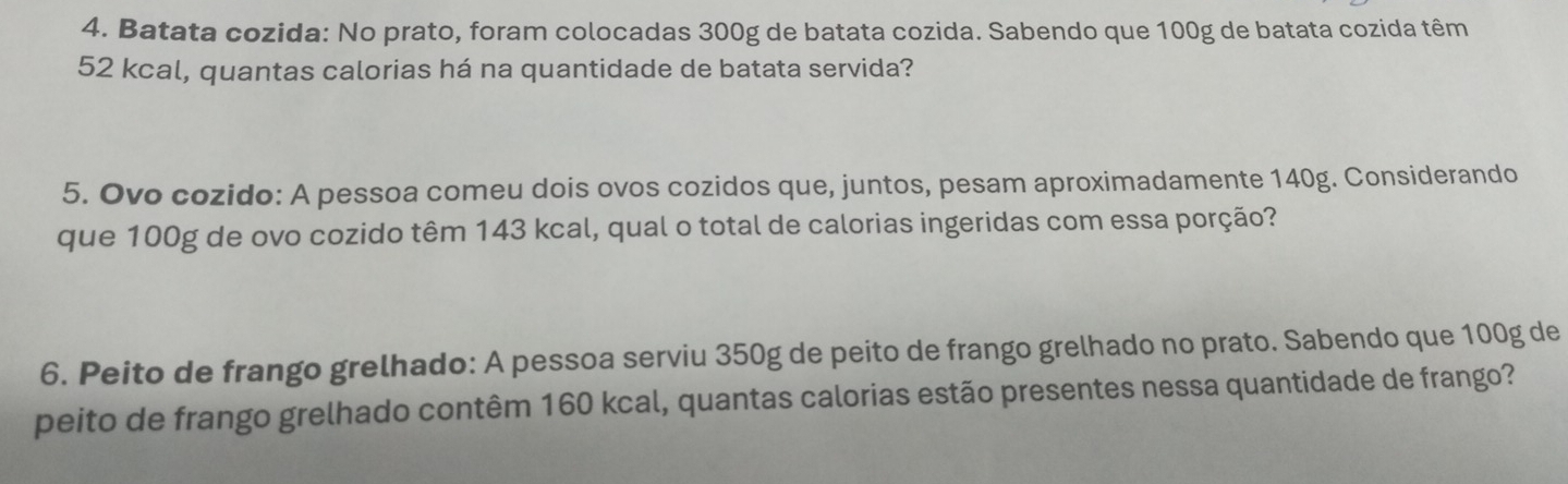 Batata cozida: No prato, foram colocadas 300g de batata cozida. Sabendo que 100g de batata cozida têm
52 kcal, quantas calorias há na quantidade de batata servida? 
5. Ovo cozido: A pessoa comeu dois ovos cozidos que, juntos, pesam aproximadamente 140g. Considerando 
que 100g de ovo cozido têm 143 kcal, qual o total de calorias ingeridas com essa porção? 
6. Peito de frango grelhado: A pessoa serviu 350g de peito de frango grelhado no prato. Sabendo que 100g de 
peito de frango grelhado contêm 160 kcal, quantas calorias estão presentes nessa quantidade de frango?