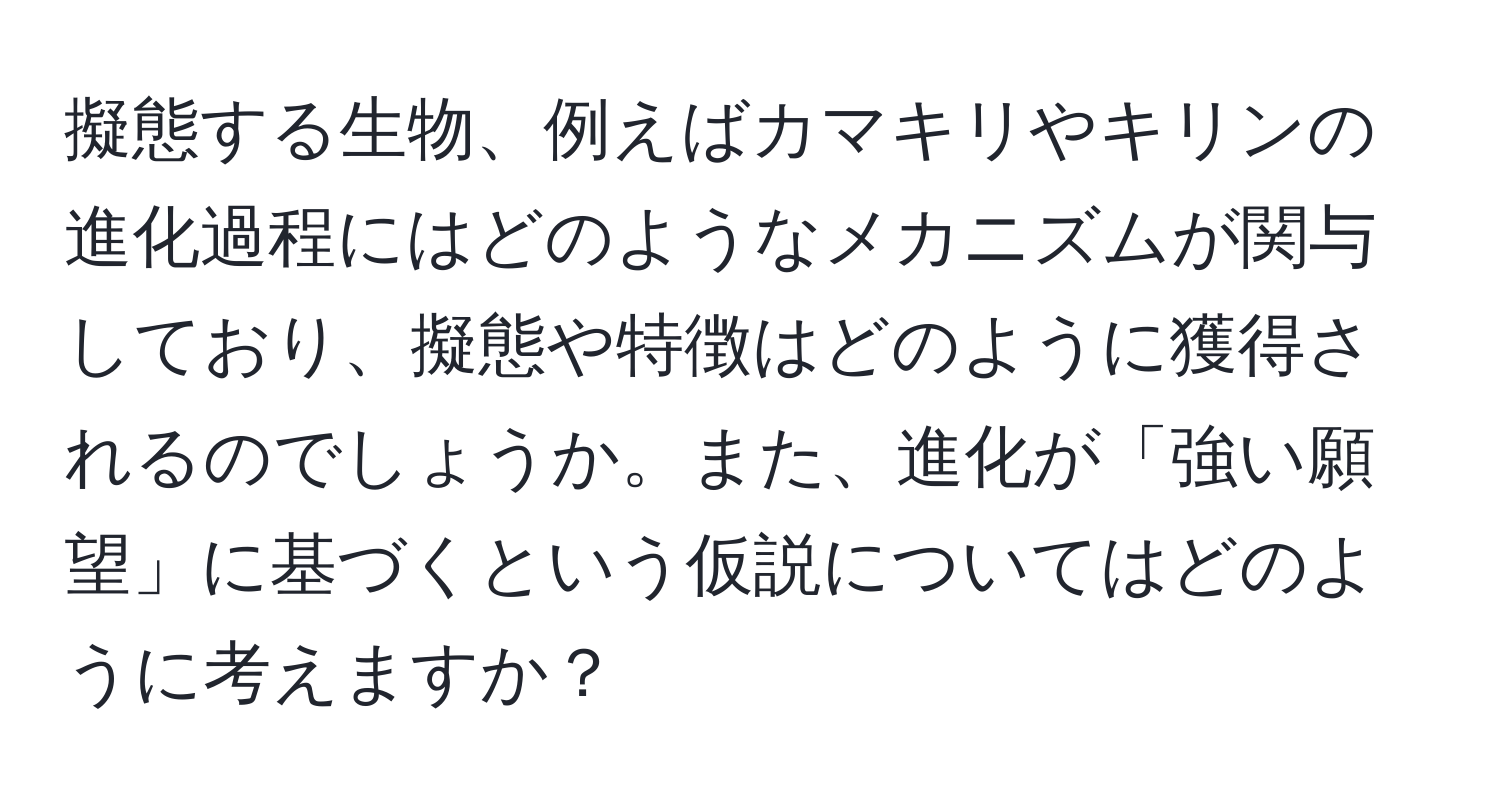 擬態する生物、例えばカマキリやキリンの進化過程にはどのようなメカニズムが関与しており、擬態や特徴はどのように獲得されるのでしょうか。また、進化が「強い願望」に基づくという仮説についてはどのように考えますか？