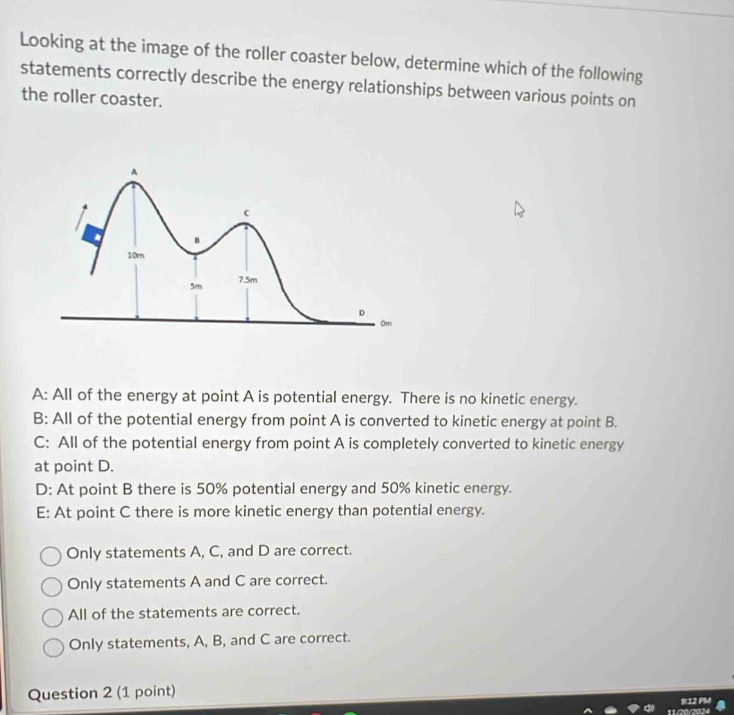 Looking at the image of the roller coaster below, determine which of the following
statements correctly describe the energy relationships between various points on
the roller coaster.
A: All of the energy at point A is potential energy. There is no kinetic energy.
B: All of the potential energy from point A is converted to kinetic energy at point B.
C: All of the potential energy from point A is completely converted to kinetic energy
at point D.
D: At point B there is 50% potential energy and 50% kinetic energy.
E: At point C there is more kinetic energy than potential energy.
Only statements A, C, and D are correct.
Only statements A and C are correct.
All of the statements are correct.
Only statements, A, B, and C are correct.
Question 2 (1 point)
912 PM
/20/2024