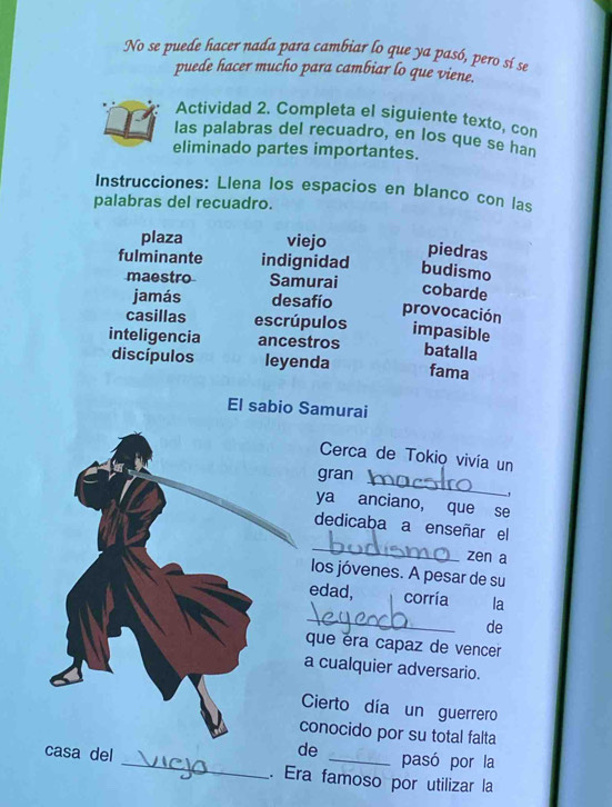 No se puede hacer nada para cambiar lo que ya pasó, pero sí se 
puede hacer mucho para cambiar lo que viene. 
Actividad 2. Completa el siguiente texto, con 
las palabras del recuadro, en los que se han 
eliminado partes importantes. 
Instrucciones: Llena los espacios en blanco con las 
palabras del recuadro. 
plaza viejo 
piedras 
fulminante indignidad budismo 
maestro Samurai 
cobarde 
jamás desafío 
provocación 
casillas escrúpulos impasible 
inteligencia ancestros 
batalla 
discípulos leyenda fama 
El sabio Samurai 
Cerca de Tokio vivía un 
_ 
gran 
ya anciano, que se 
_ 
dedicaba a enseñar el 
zen a 
los jóvenes. A pesar de su 
_ 
edad, corria la 
de 
que éra capaz de vencer 
a cualquier adversario. 
Cierto día un guerrero 
conocido por su total falta 
de pasó por la 
casa del _. Era famoso por utilizar la