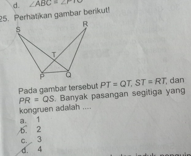 d. ∠ ABC=∠ PTO
25. Perhatikan gambar berikut!
Pada gambar tersebut PT=QT, ST=RT, ; dan
PR=QS. Banyak pasangan segitiga yang
kongruen adalah ....
a. 1
b. 2
c. 3
d. 4