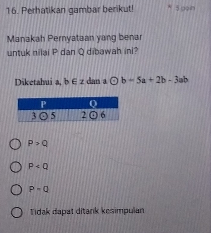 Perhatikan gambar berikut! 5 dain
Manakah Pernyataan yang benar
untuk nilai P dan Q dibawah ini?
Diketahui a, b∈ z dan a odot b=5a+2b-3ab
P>Q
P
P=Q
Tidak dapat ditarik kesimpulan