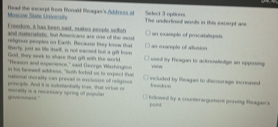 Read the excerpt from Ronald Reagan's Address at Select 3 options 
Moscow State University The underlined words in this excerpt are 
Freedom, it has been said, makes people selfish an example of procatalepsis 
and materialistic, but Americans are one of the most 
religious peoples on Earth. Because they know that an example of allusion. 
liberty, just as life itself, is not earned but a gift from 
God, they seek to share that gift with the world. used by Reagan to acknowledge an opposing 
"Reason and experience," said George Washington view. 
in his farewell address, "both forbid us to expect that included by Reagan to discourage increased 
national morality can prevail in exclusion of religious 
principle. And it is substantially true, that virtue or freedom 
morality is a necessary spring of popular followed by a counterargument proving Reagan's 
government." 
point.
