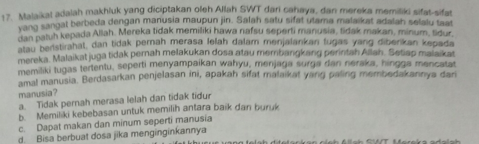 Malaikat adalah makhluk yang diciptakan oleh Allah SWT dari cahaya, dan mereka memiliki sifat-sifat
yang sangat berbeda dengan manusia maupun jin. Salah satu sifat utama malaikat adalah selalu tat
dan patuh kepada Allah. Mereka tidak memiliki hawa nafsu seperti manusia, tidak makan, minum, tidur.
atau benstirahat, dan tidak pernah merasa lelah dalam menjalankan tugas yang diberikan kepada
mereka. Malaikat juga tidak pernah melakukan dosa atau membangkang perintah Allah. Setiap malaikat
memiliki tugas tertentu, seperti menyampaikan wahyu, menjaga surga dan neraka, hingga mencatat
amal manusia. Berdasarkan penjelasan ini, apakah sifat malaikat yang paling membedakannya dari
manusia?
a. Tidak pernah merasa lelah dan tidak tidur
b. Memiliki kebebasan untuk memilih antara baik dan buruk
c. Dapat makan dan minum seperti manusia
d. Bisa berbuat dosa jika menginginkannya