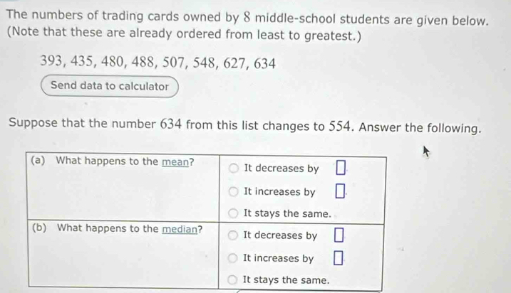 The numbers of trading cards owned by 8 middle-school students are given below. 
(Note that these are already ordered from least to greatest.)
393, 435, 480, 488, 507, 548, 627, 634
Send data to calculator 
Suppose that the number 634 from this list changes to 554. Answer the following.