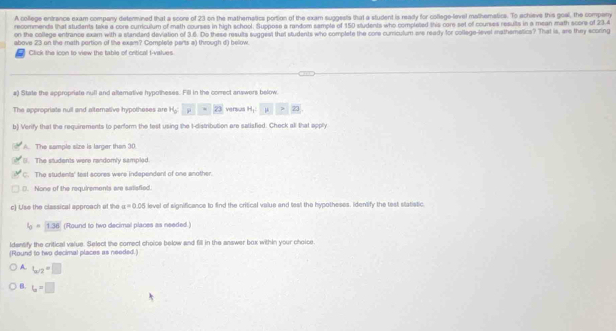 A college entrance exam company determined that a score of 23 on the mathematics portion of the exam suggests that a student is ready for college-level mathematics. To achieve this goal, the company
recommends that students take a core curriculum of math courses in high school. Suppose a random sample of 150 students who completed this core set of courses results in a mean math score of 23.4
on the college entrance exam with a standard deviation of 3.6. Do these results suggest that students who complete the core curriculum are ready for college-level mathematics? That is, are they scoring
above 23 on the math portion of the exam? Complete parts a) through d) below.
Click the icon to view the table of critical t-values
a) State the appropriate null and alterative hypotheses. Fill in the correct answers below
The appropriate null and alternative hypotheses are H_0: μ ||| =23 versus H_1:□ mu >23
b) Verify that the requirements to perform the test using the t-distribution are satisfied. Check all that apply
A. The sample size is larger than 30.
B. The students were randomly sampled.
C. The students' test scores were independent of one another.
D. None of the requirements are satisfied.
c) Use the classical approach at the alpha =0.05 level of significance to find the critical value and test the hypotheses. Identify the test statistic.
l_0=1.36 (Round to two decimal places as needed.)
Identify the critical value. Select the correct choice below and fill in the answer box within your choice.
(Round to two decimal places as needed.)
A. t_a/2=□
B. l_a=□