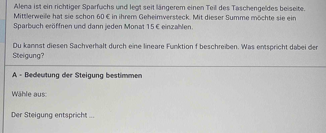 Alena ist ein richtiger Sparfuchs und legt seit längerem einen Teil des Taschengeldes beiseite. 
Mittlerweile hat sie schon 60 € in ihrem Geheimversteck. Mit dieser Summe möchte sie ein 
Sparbuch eröffnen und dann jeden Monat 15€ einzahlen. 
Du kannst diesen Sachverhalt durch eine lineare Funktion f beschreiben. Was entspricht dabei der 
Steigung? 
A - Bedeutung der Steigung bestimmen 
Wähle aus: 
Der Steigung entspricht ...