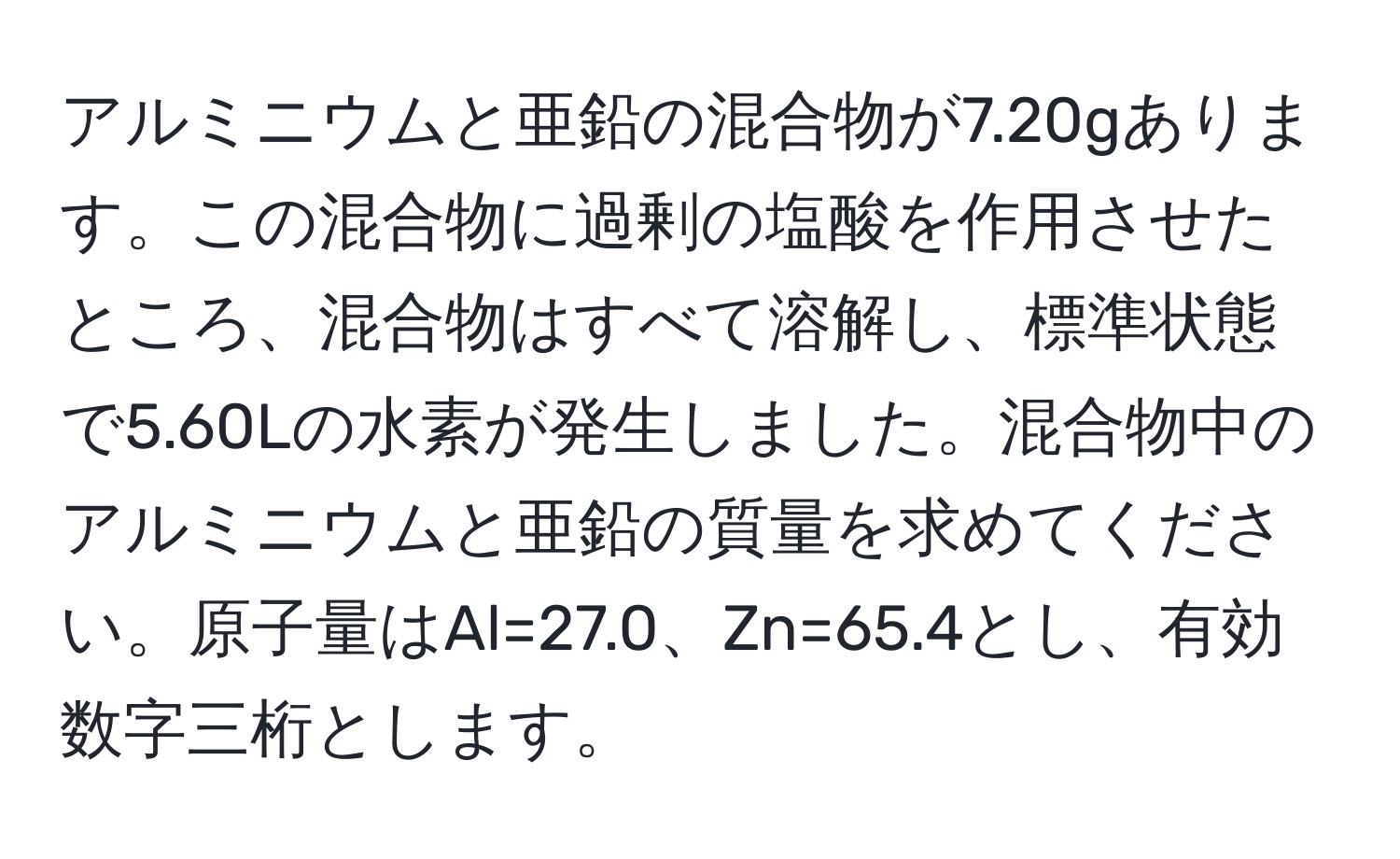 アルミニウムと亜鉛の混合物が7.20gあります。この混合物に過剰の塩酸を作用させたところ、混合物はすべて溶解し、標準状態で5.60Lの水素が発生しました。混合物中のアルミニウムと亜鉛の質量を求めてください。原子量はAl=27.0、Zn=65.4とし、有効数字三桁とします。