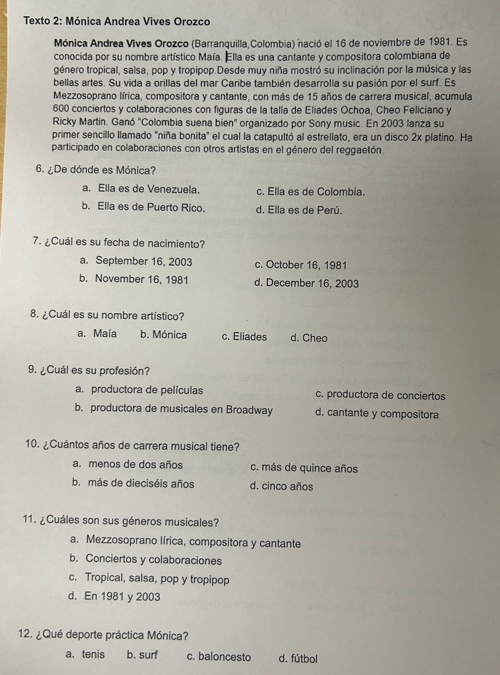 Texto 2: Mónica Andrea Vives Orozco
Mónica Andrea Vives Orozco (Barranquilla,Colombia) nació el 16 de noviembre de 1981. Es
conocida por su nombre artístico Maía. Ella es una cantante y compositora colombiana de
género tropical, salsa, pop y tropipop.Desde muy niña mostró su inclinación por la música y las
bellas artes. Su vida a orillas del mar Caribe también desarrolla su pasión por el surf. Es
Mezzosoprano lírica, compositora y cantante, con más de 15 años de carrera musical, acumula
600 conciertos y colaboraciones con figuras de la talla de Eliades Ochoa, Cheo Feliciano y
Ricky Martin. Ganó “Colombia suena bien” organizado por Sony music. En 2003 lanza su
primer sencillo llamado “niña bonita” el cual la catapultó al estrellato, era un disco 2x platino. Ha
participado en colaboraciones con otros artistas en el género del reggaetón.
6. ¿De dónde es Mónica?
a. Ella es de Venezuela. c. Ella es de Colombia.
b. Ella es de Puerto Rico. d. Ella es de Perú.
7. ¿Cuál es su fecha de nacimiento?
a. September 16, 2003 c. October 16, 1981
b. November 16, 1981 d. December 16, 2003
8. ¿Cuál es su nombre artístico?
a. Maía b. Mónica c. Eliades d. Cheo
9. ¿Cuál es su profesión?
a. productora de películas c. productora de conciertos
b. productora de musicales en Broadway d. cantante y compositora
10. ¿Cuántos años de carrera musical tiene?
a. menos de dos años c. más de quince años
b. más de dieciséis años d. cinco años
11. ¿Cuáles son sus géneros musicales?
a. Mezzosoprano lírica, compositora y cantante
b. Conciertos y colaboraciones
c. Tropical, salsa, pop y tropipop
d. En 1981 y 2003
12. ¿ Qué deporte práctica Mónica?
a. tenis b. surf c. baloncesto d. fútbol