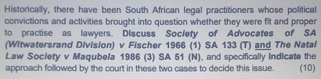 Historically, there have been South African legal practitioners whose political 
convictions and activities brought into question whether they were fit and proper 
to practise as lawyers. DIscuss Soclety of Advocates of SA 
(Witwatersrand Division) v Fischer 1966 (1) SA 133 (T) and The Natal 
Law Society v Maqubela 1986 (3) SA 51 (N), and specifically Indicate the 
approach followed by the court in these two cases to decide this issue. (10)