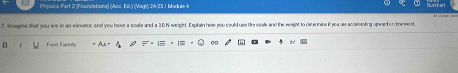 Physics Part 2 [Foundations] (Acc. Ed.) (Vogt) 24-25 / Module 4 
Burkhart 
All changes save 
7. Imagine that you are in an elevator, and you have a scale and a 10 N weight. Explain how you could use the scale and the weight to determine if you are accelerating upward or downward. 
B Font Family